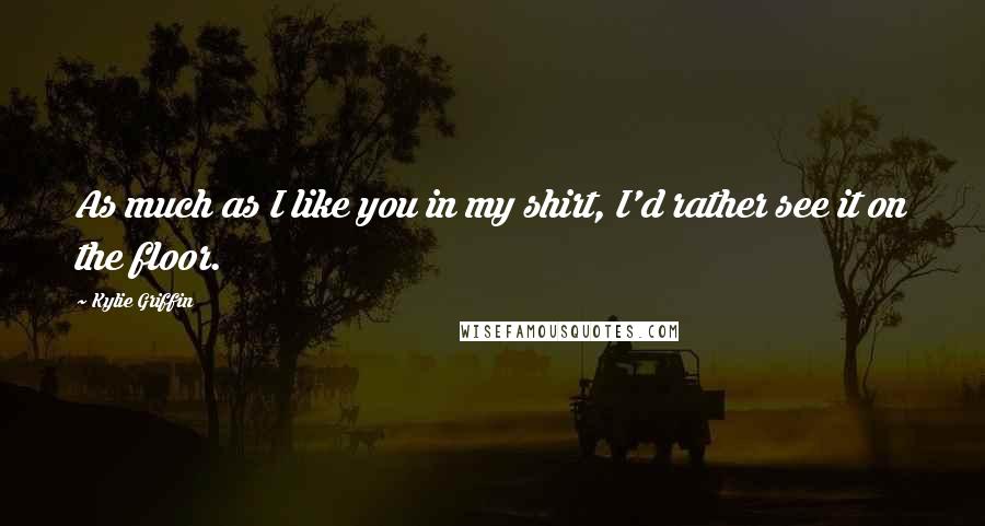 Kylie Griffin Quotes: As much as I like you in my shirt, I'd rather see it on the floor.