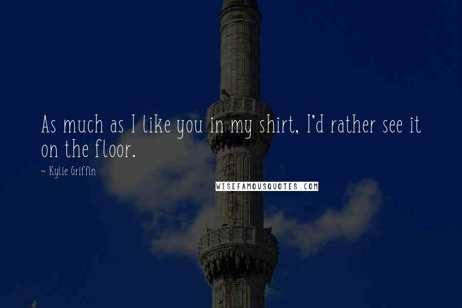Kylie Griffin Quotes: As much as I like you in my shirt, I'd rather see it on the floor.
