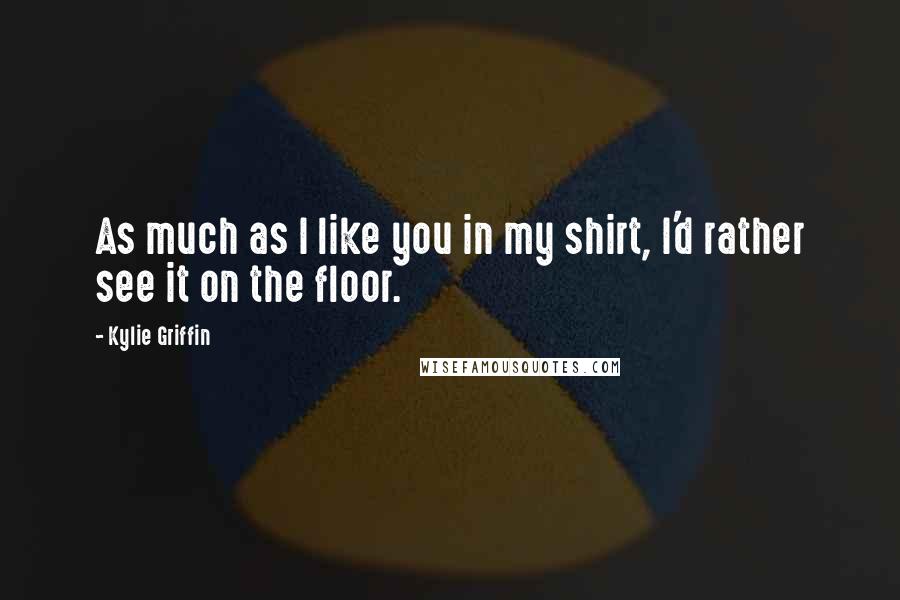 Kylie Griffin Quotes: As much as I like you in my shirt, I'd rather see it on the floor.