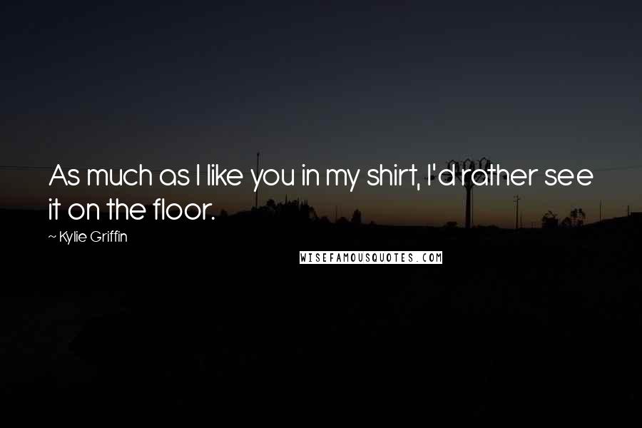 Kylie Griffin Quotes: As much as I like you in my shirt, I'd rather see it on the floor.