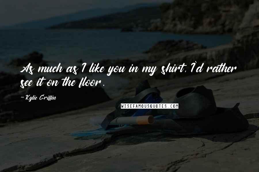 Kylie Griffin Quotes: As much as I like you in my shirt, I'd rather see it on the floor.