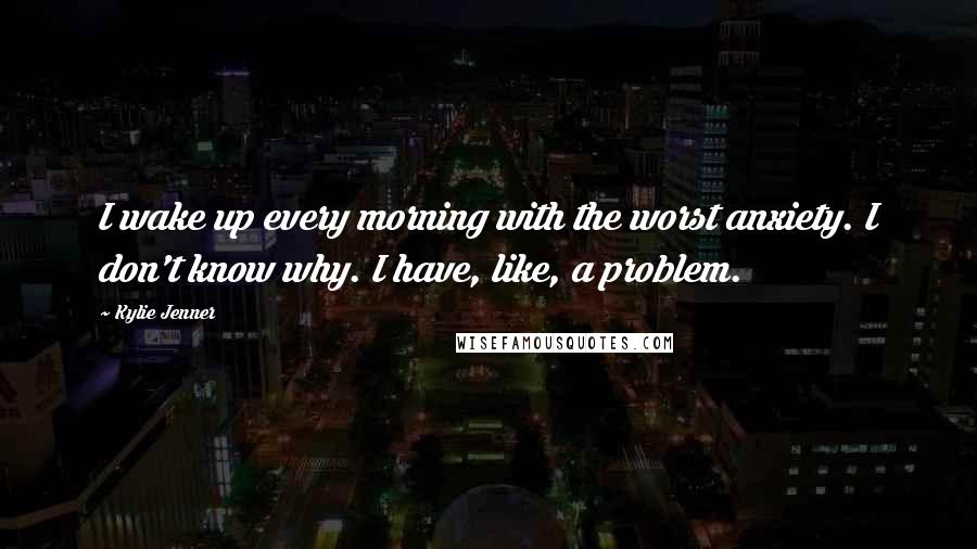 Kylie Jenner Quotes: I wake up every morning with the worst anxiety. I don't know why. I have, like, a problem.