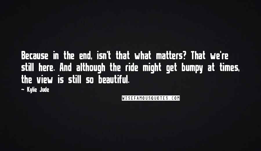 Kylie Jude Quotes: Because in the end, isn't that what matters? That we're still here. And although the ride might get bumpy at times, the view is still so beautiful.