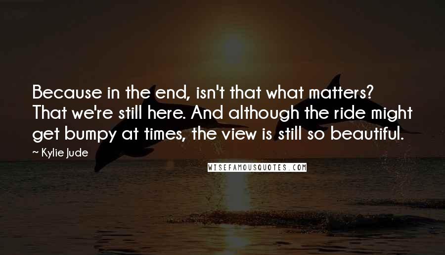 Kylie Jude Quotes: Because in the end, isn't that what matters? That we're still here. And although the ride might get bumpy at times, the view is still so beautiful.