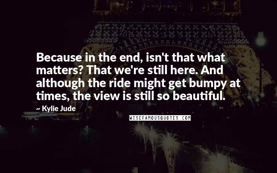 Kylie Jude Quotes: Because in the end, isn't that what matters? That we're still here. And although the ride might get bumpy at times, the view is still so beautiful.