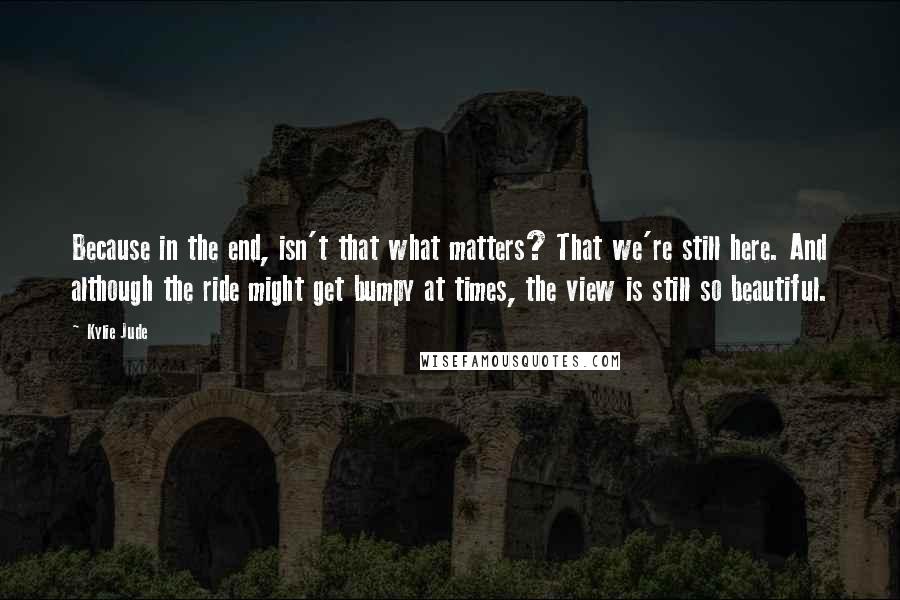 Kylie Jude Quotes: Because in the end, isn't that what matters? That we're still here. And although the ride might get bumpy at times, the view is still so beautiful.