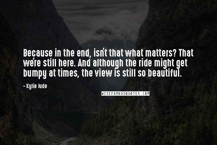 Kylie Jude Quotes: Because in the end, isn't that what matters? That we're still here. And although the ride might get bumpy at times, the view is still so beautiful.