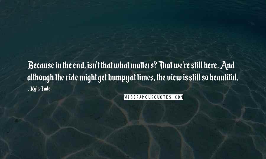 Kylie Jude Quotes: Because in the end, isn't that what matters? That we're still here. And although the ride might get bumpy at times, the view is still so beautiful.