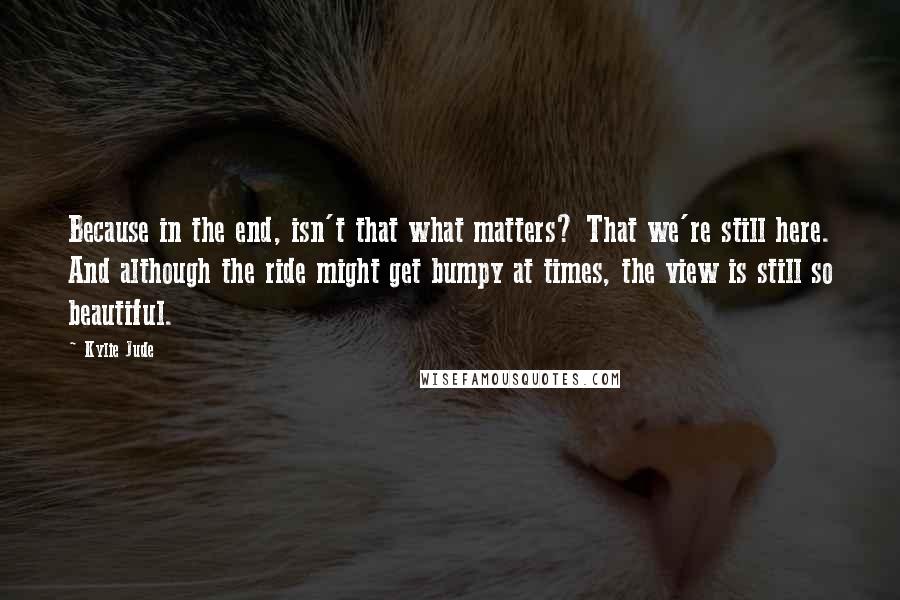 Kylie Jude Quotes: Because in the end, isn't that what matters? That we're still here. And although the ride might get bumpy at times, the view is still so beautiful.