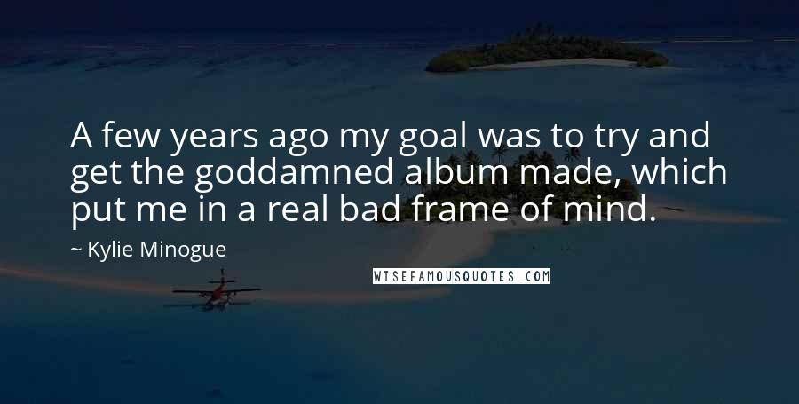 Kylie Minogue Quotes: A few years ago my goal was to try and get the goddamned album made, which put me in a real bad frame of mind.