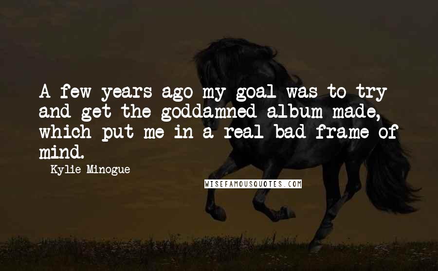 Kylie Minogue Quotes: A few years ago my goal was to try and get the goddamned album made, which put me in a real bad frame of mind.