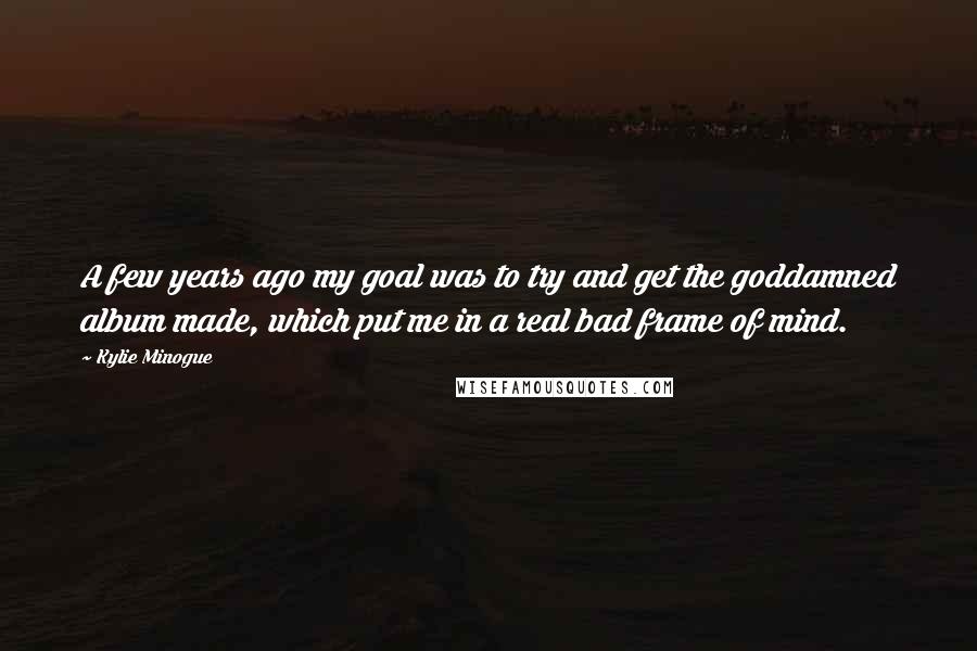 Kylie Minogue Quotes: A few years ago my goal was to try and get the goddamned album made, which put me in a real bad frame of mind.