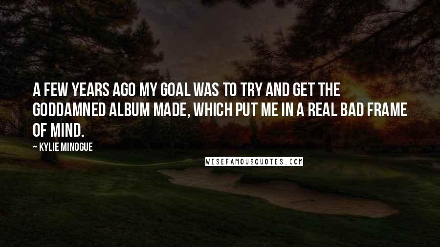 Kylie Minogue Quotes: A few years ago my goal was to try and get the goddamned album made, which put me in a real bad frame of mind.