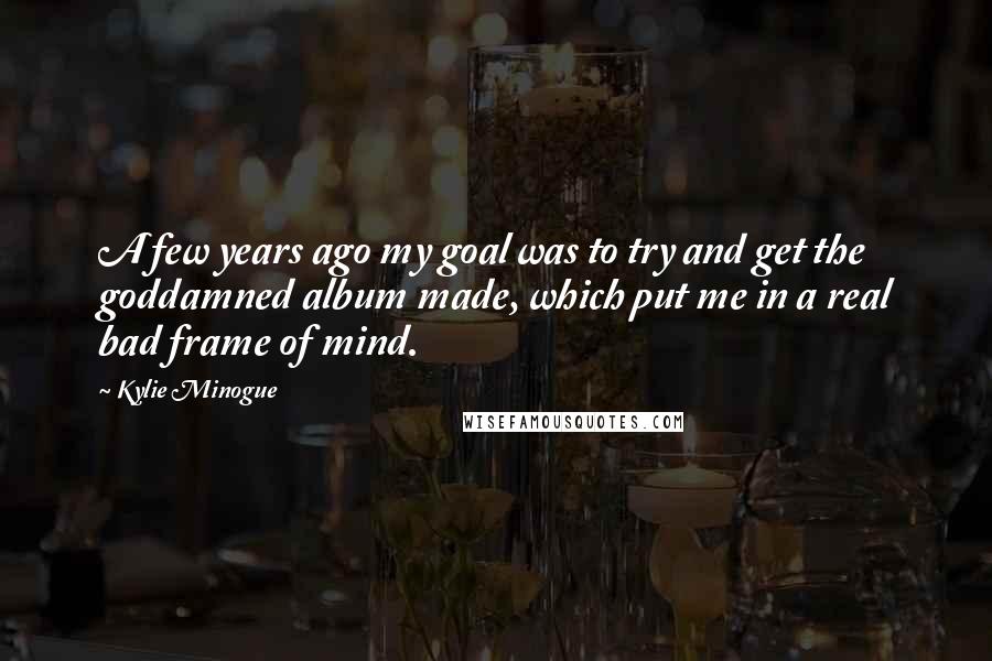 Kylie Minogue Quotes: A few years ago my goal was to try and get the goddamned album made, which put me in a real bad frame of mind.