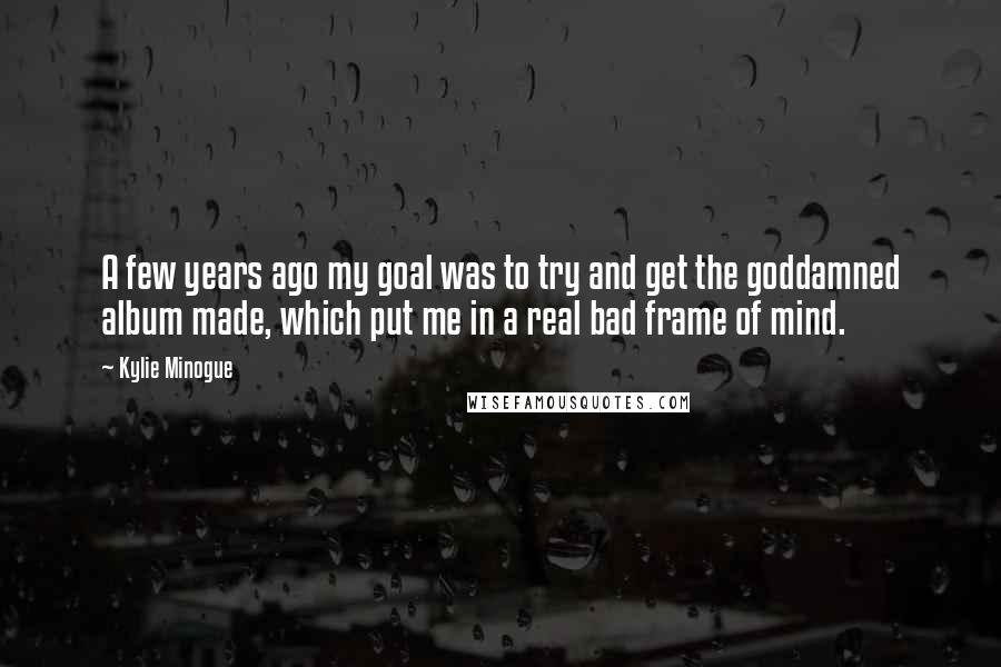Kylie Minogue Quotes: A few years ago my goal was to try and get the goddamned album made, which put me in a real bad frame of mind.