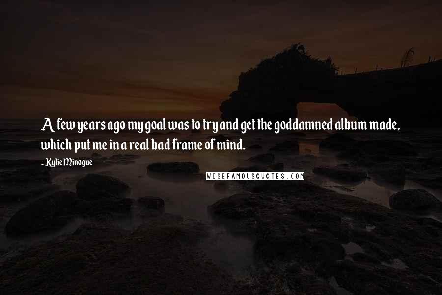 Kylie Minogue Quotes: A few years ago my goal was to try and get the goddamned album made, which put me in a real bad frame of mind.