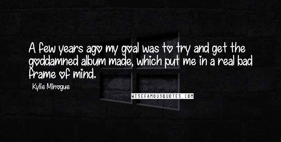 Kylie Minogue Quotes: A few years ago my goal was to try and get the goddamned album made, which put me in a real bad frame of mind.