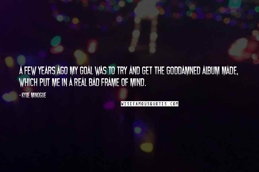 Kylie Minogue Quotes: A few years ago my goal was to try and get the goddamned album made, which put me in a real bad frame of mind.