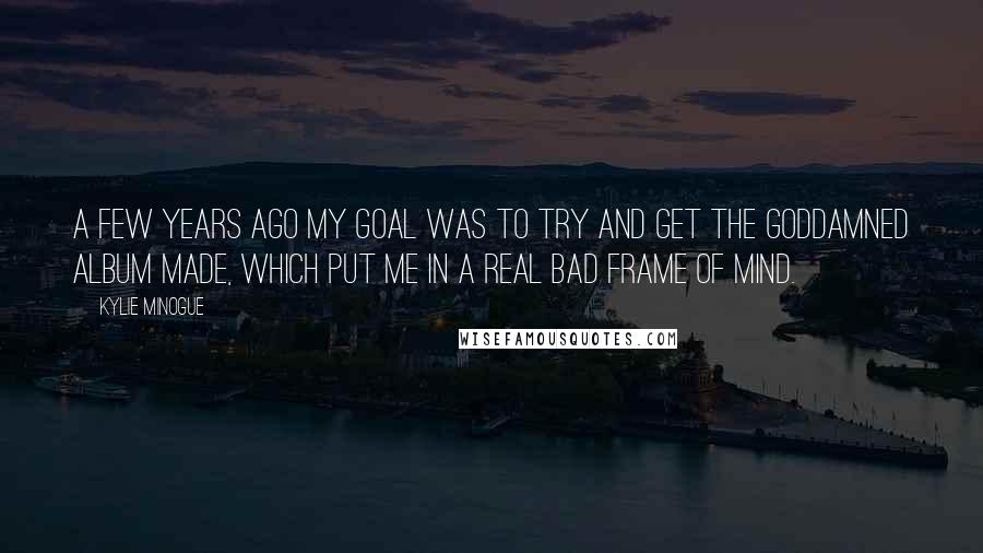 Kylie Minogue Quotes: A few years ago my goal was to try and get the goddamned album made, which put me in a real bad frame of mind.