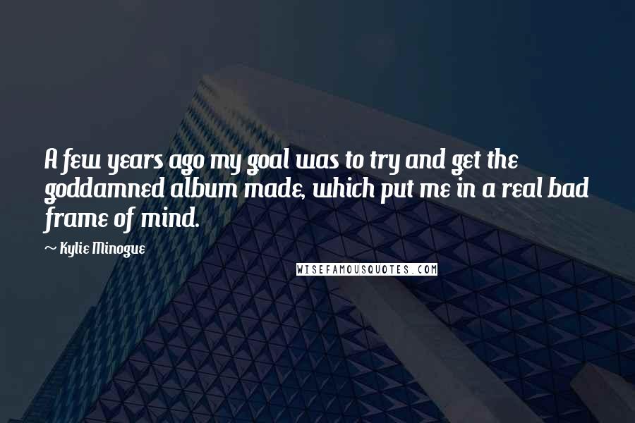 Kylie Minogue Quotes: A few years ago my goal was to try and get the goddamned album made, which put me in a real bad frame of mind.