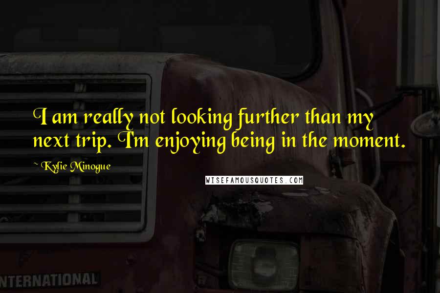 Kylie Minogue Quotes: I am really not looking further than my next trip. I'm enjoying being in the moment.