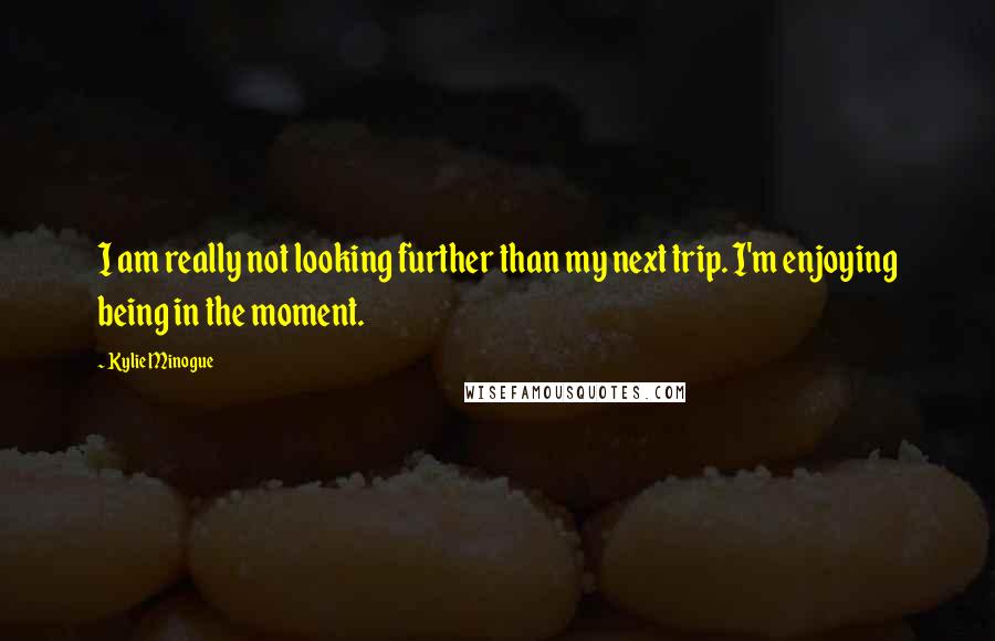 Kylie Minogue Quotes: I am really not looking further than my next trip. I'm enjoying being in the moment.
