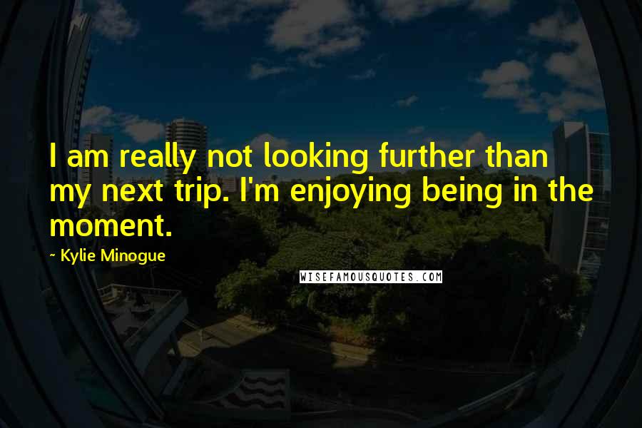 Kylie Minogue Quotes: I am really not looking further than my next trip. I'm enjoying being in the moment.