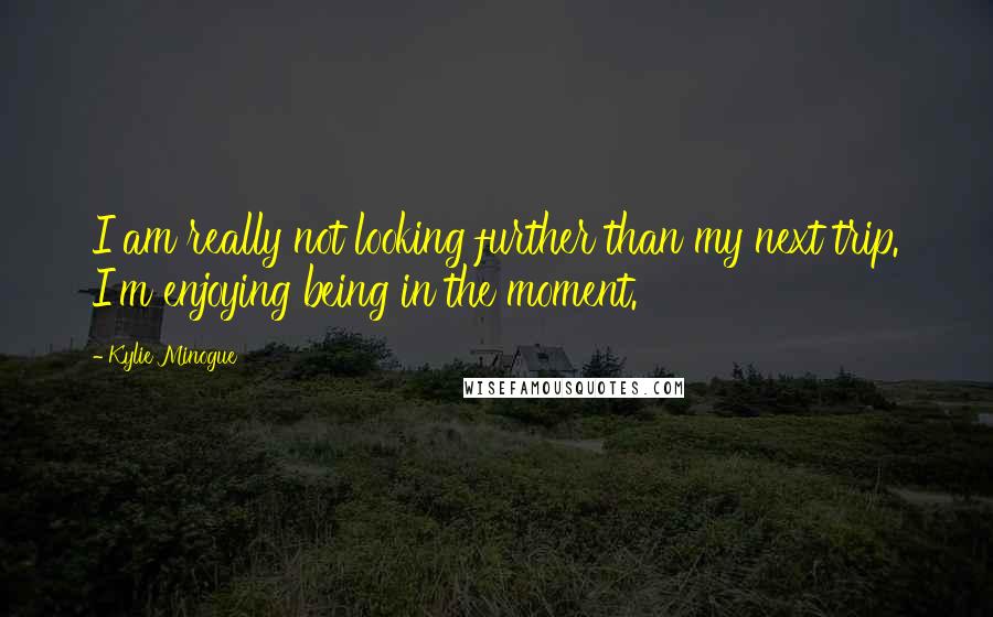 Kylie Minogue Quotes: I am really not looking further than my next trip. I'm enjoying being in the moment.