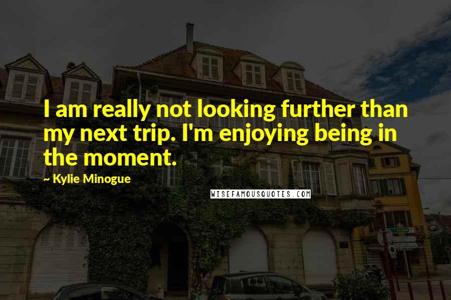 Kylie Minogue Quotes: I am really not looking further than my next trip. I'm enjoying being in the moment.