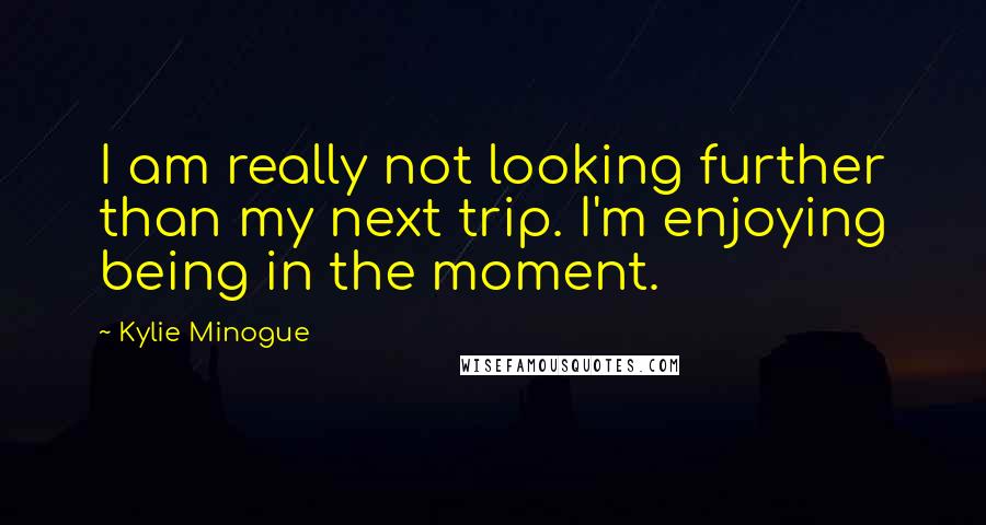 Kylie Minogue Quotes: I am really not looking further than my next trip. I'm enjoying being in the moment.