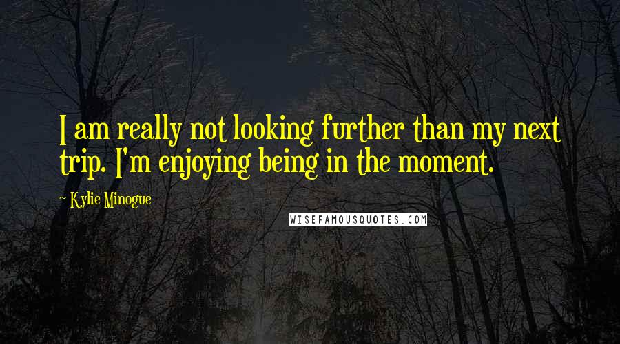 Kylie Minogue Quotes: I am really not looking further than my next trip. I'm enjoying being in the moment.