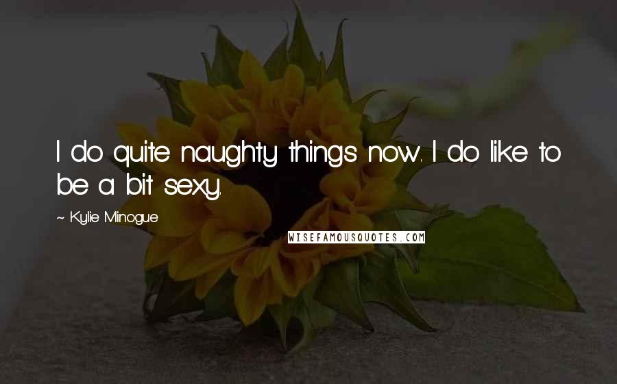 Kylie Minogue Quotes: I do quite naughty things now. I do like to be a bit sexy.