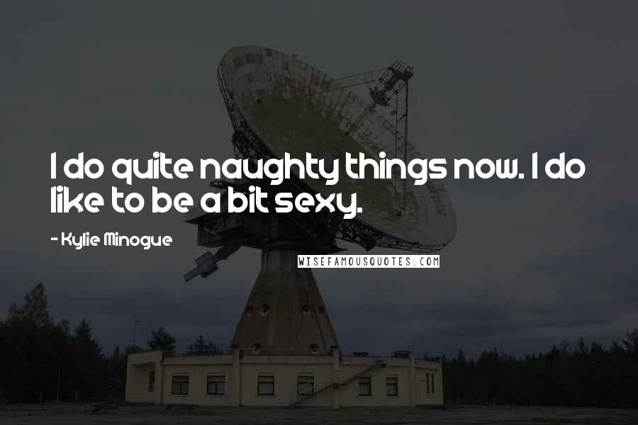 Kylie Minogue Quotes: I do quite naughty things now. I do like to be a bit sexy.