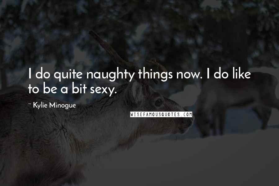 Kylie Minogue Quotes: I do quite naughty things now. I do like to be a bit sexy.