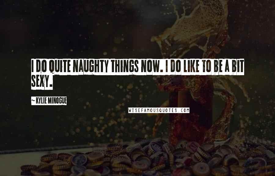 Kylie Minogue Quotes: I do quite naughty things now. I do like to be a bit sexy.