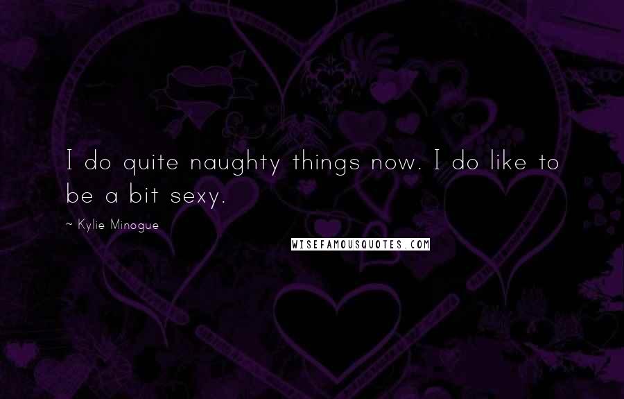 Kylie Minogue Quotes: I do quite naughty things now. I do like to be a bit sexy.