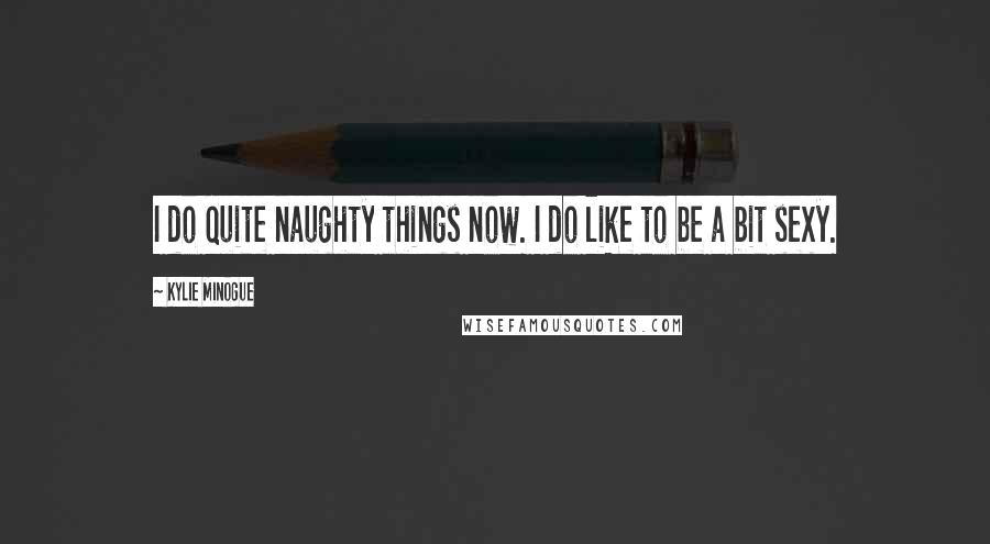 Kylie Minogue Quotes: I do quite naughty things now. I do like to be a bit sexy.