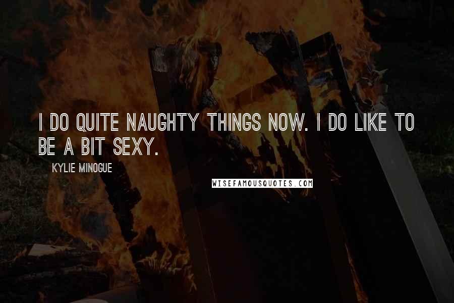 Kylie Minogue Quotes: I do quite naughty things now. I do like to be a bit sexy.