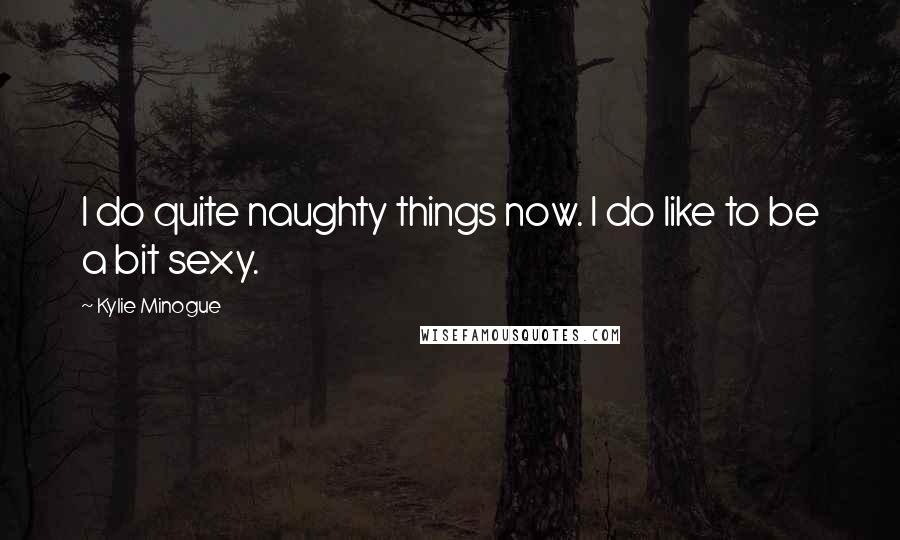 Kylie Minogue Quotes: I do quite naughty things now. I do like to be a bit sexy.