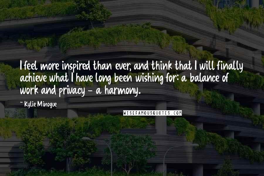 Kylie Minogue Quotes: I feel more inspired than ever, and think that I will finally achieve what I have long been wishing for: a balance of work and privacy - a harmony.