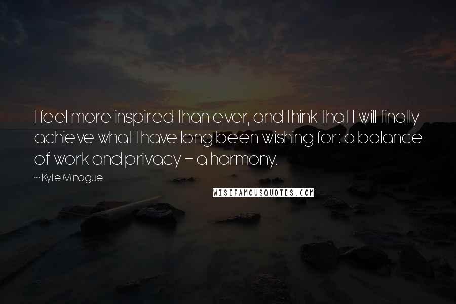 Kylie Minogue Quotes: I feel more inspired than ever, and think that I will finally achieve what I have long been wishing for: a balance of work and privacy - a harmony.