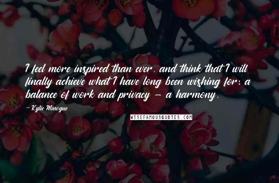 Kylie Minogue Quotes: I feel more inspired than ever, and think that I will finally achieve what I have long been wishing for: a balance of work and privacy - a harmony.