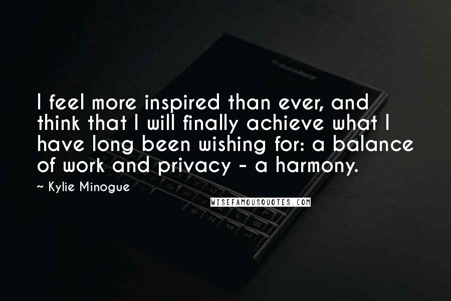 Kylie Minogue Quotes: I feel more inspired than ever, and think that I will finally achieve what I have long been wishing for: a balance of work and privacy - a harmony.