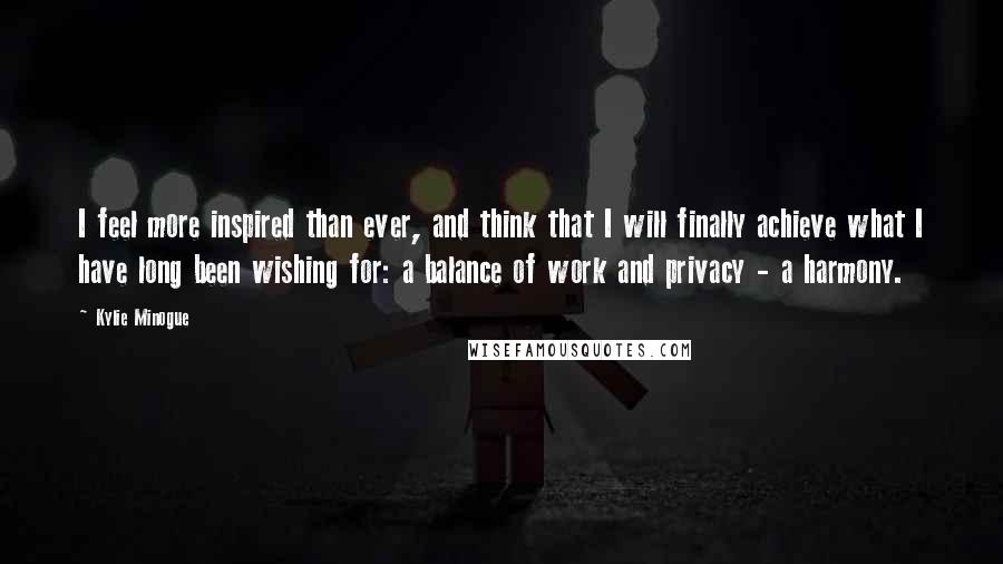 Kylie Minogue Quotes: I feel more inspired than ever, and think that I will finally achieve what I have long been wishing for: a balance of work and privacy - a harmony.