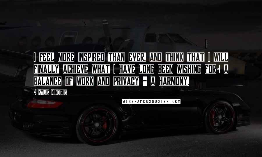 Kylie Minogue Quotes: I feel more inspired than ever, and think that I will finally achieve what I have long been wishing for: a balance of work and privacy - a harmony.