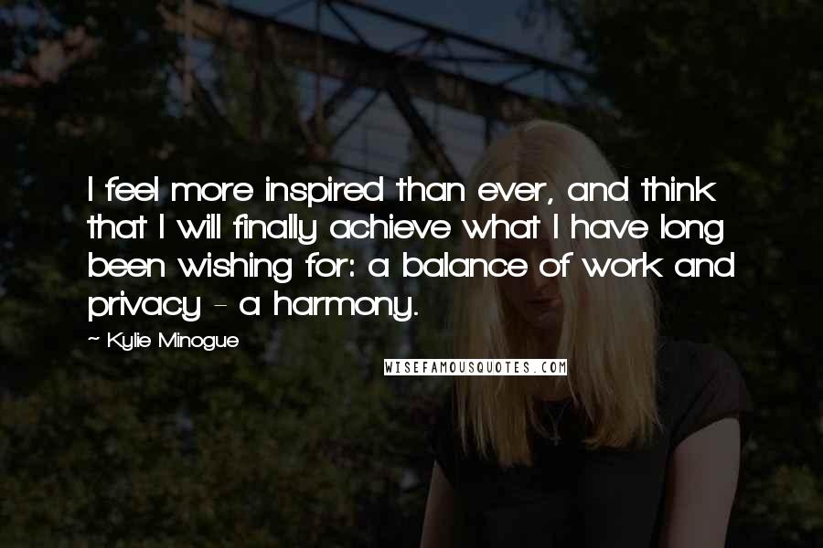 Kylie Minogue Quotes: I feel more inspired than ever, and think that I will finally achieve what I have long been wishing for: a balance of work and privacy - a harmony.