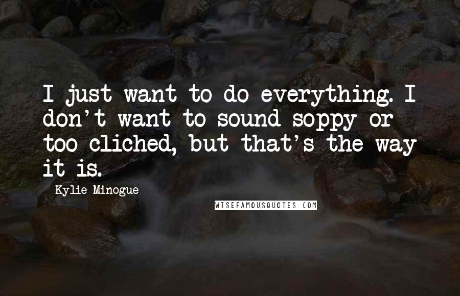 Kylie Minogue Quotes: I just want to do everything. I don't want to sound soppy or too cliched, but that's the way it is.