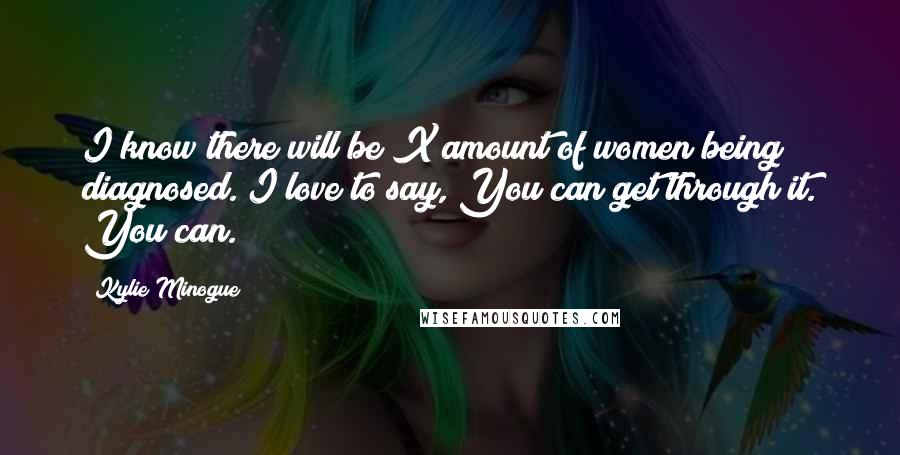 Kylie Minogue Quotes: I know there will be X amount of women being diagnosed. I love to say, You can get through it. You can.