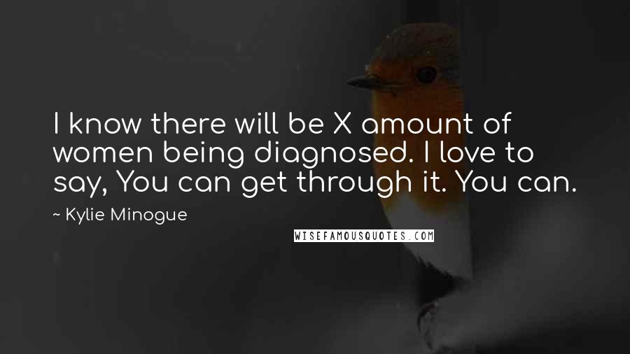 Kylie Minogue Quotes: I know there will be X amount of women being diagnosed. I love to say, You can get through it. You can.