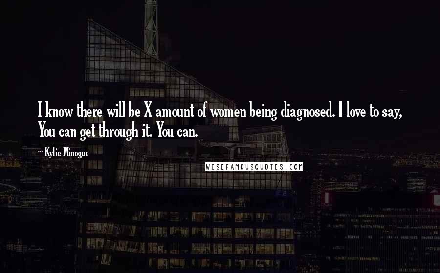 Kylie Minogue Quotes: I know there will be X amount of women being diagnosed. I love to say, You can get through it. You can.